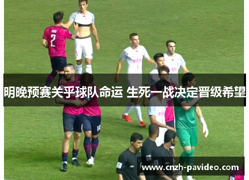 明晚预赛关乎球队命运 生死一战决定晋级希望