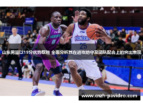 山东男篮以19分优势取胜 全面分析其在进攻防守及团队配合上的突出表现
