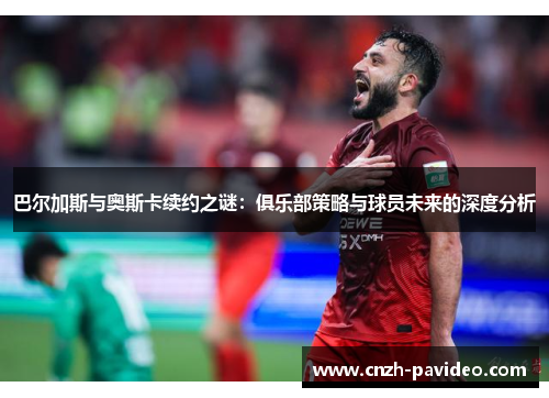 巴尔加斯与奥斯卡续约之谜：俱乐部策略与球员未来的深度分析