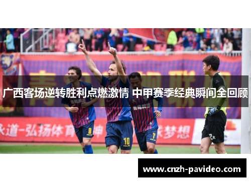 广西客场逆转胜利点燃激情 中甲赛季经典瞬间全回顾