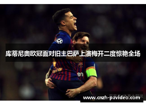 库蒂尼奥欧冠面对旧主巴萨上演梅开二度惊艳全场