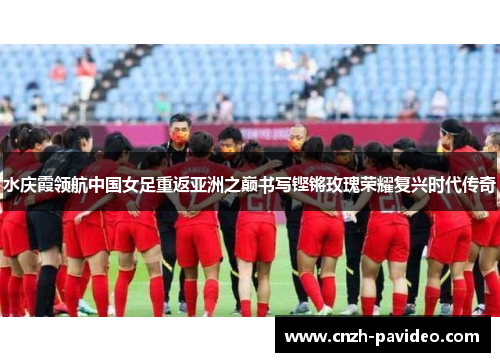 水庆霞领航中国女足重返亚洲之巅书写铿锵玫瑰荣耀复兴时代传奇