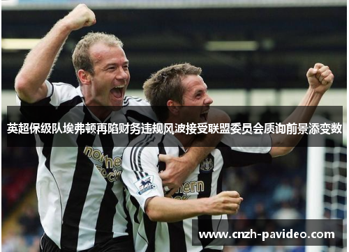 英超保级队埃弗顿再陷财务违规风波接受联盟委员会质询前景添变数