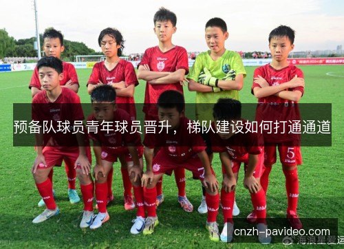 预备队球员青年球员晋升，梯队建设如何打通通道